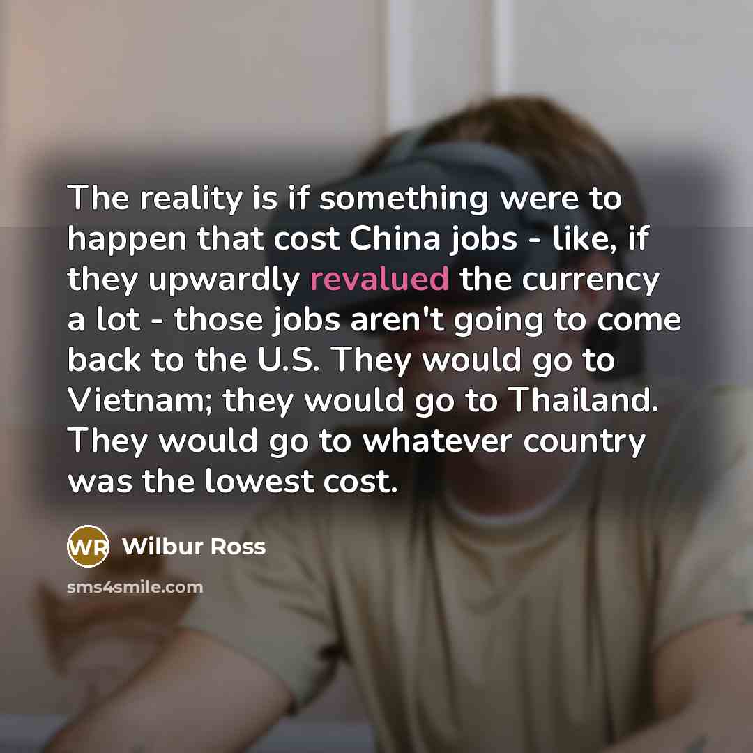 “The reality is if something were to happen that cost China jobs - like, if they upwardly revalued the currency a lot - those jobs aren't going to come back to the U.S. They would go to Vietnam; they would go to Thailand. They would go to whatever country was the lowest cost.” quote by Wilbur Ross