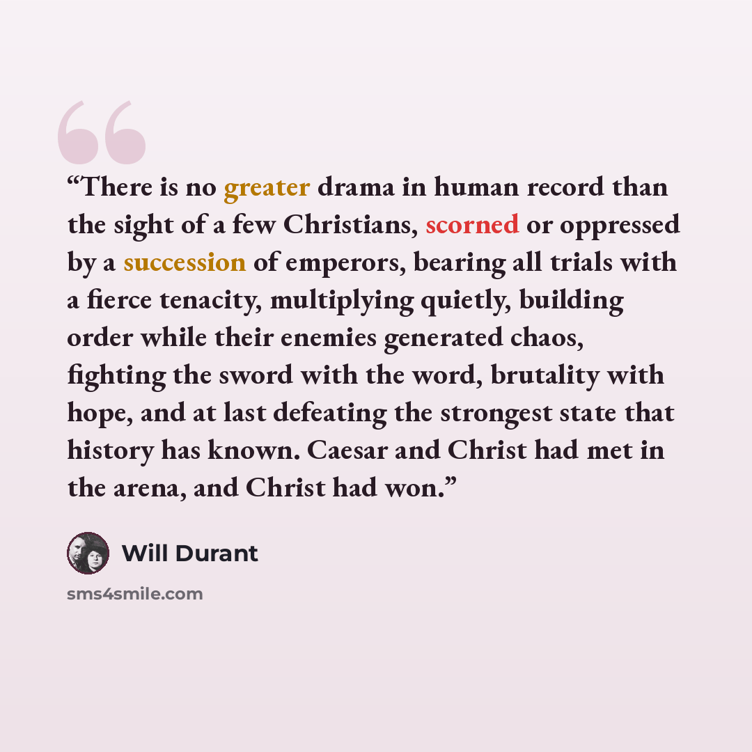“There is no greater drama in human record than the sight of a few Christians, scorned or oppressed by a succession of emperors, bearing all trials with a fierce tenacity, multiplying quietly, building order while their enemies generated chaos, fighting the sword with the word, brutality with hope…” quote by Will Durant