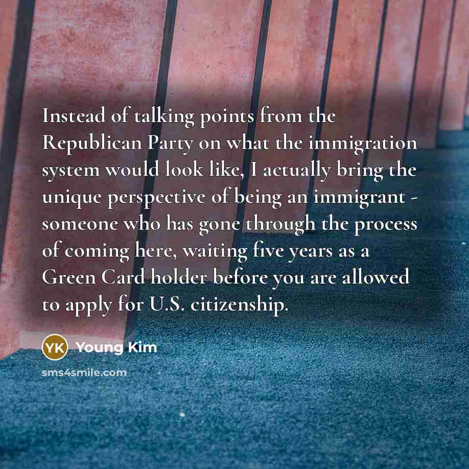 “Instead of talking points from the Republican Party on what the immigration system would look like, I actually bring the unique perspective of being an immigrant - someone who has gone through the process of coming here, waiting five years as a Green Card holder before you are allowed to apply for…” quote by Young Kim