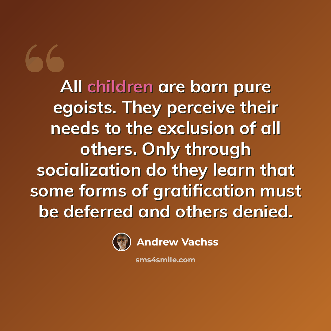 “All children are born pure egoists. They perceive their needs to the exclusion of all others. Only through socialization do they learn that some forms of gratification must be deferred and others denied.” quote by Andrew Vachss