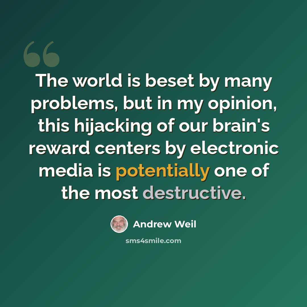 “The world is beset by many problems, but in my opinion, this hijacking of our brain's reward centers by electronic media is potentially one of the most destructive.” quote by Andrew Weil