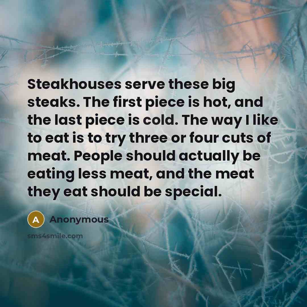 “Steakhouses serve these big steaks. The first piece is hot, and the last piece is cold. The way I like to eat is to try three or four cuts of meat. People should actually be eating less meat, and the meat they eat should be special.” quote by Anonymous