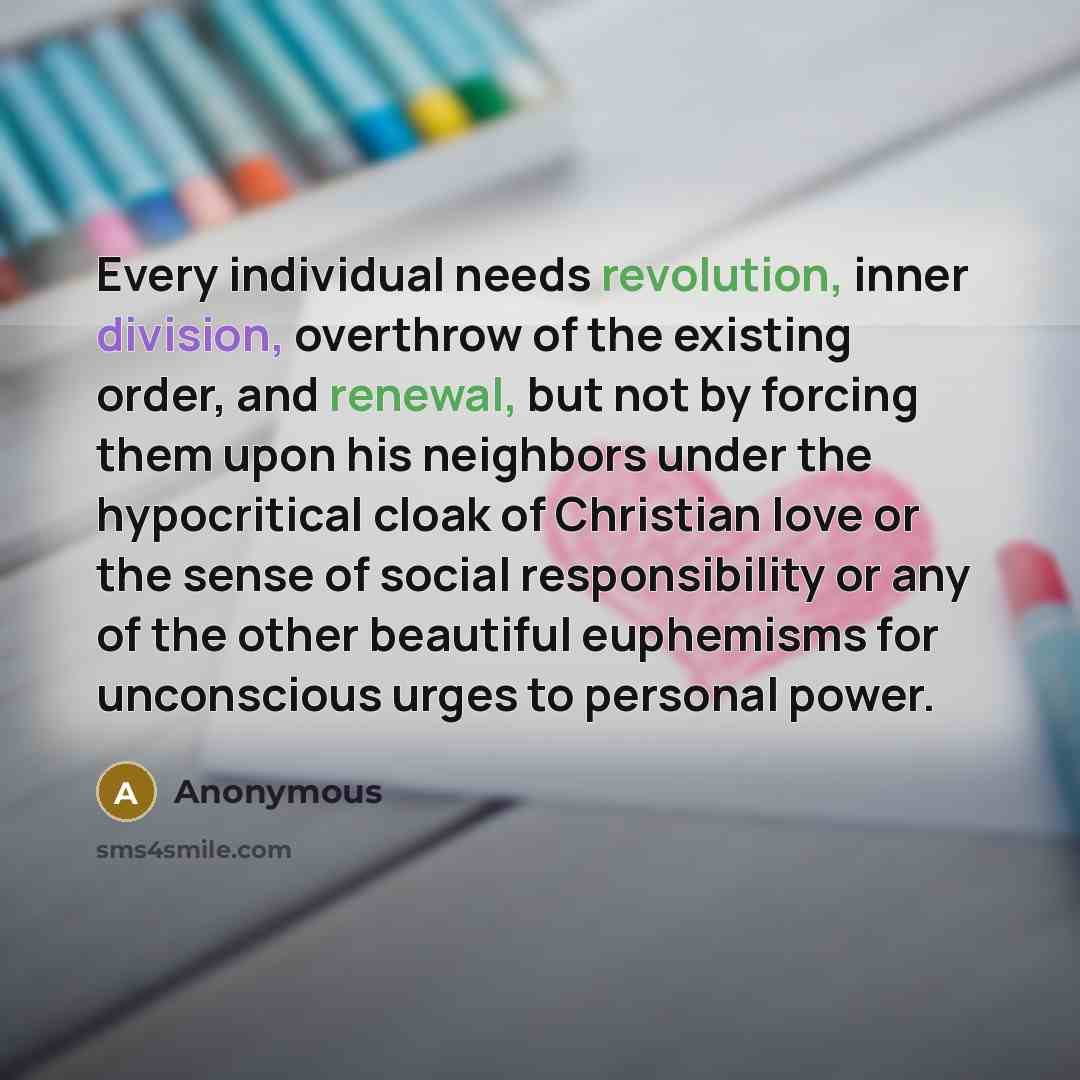 “Every individual needs revolution, inner division, overthrow of the existing order, and renewal, but not by forcing them upon his neighbors under the hypocritical cloak of Christian love or the sense of social responsibility or any of the other beautiful euphemisms for unconscious urges to…” quote by Anonymous