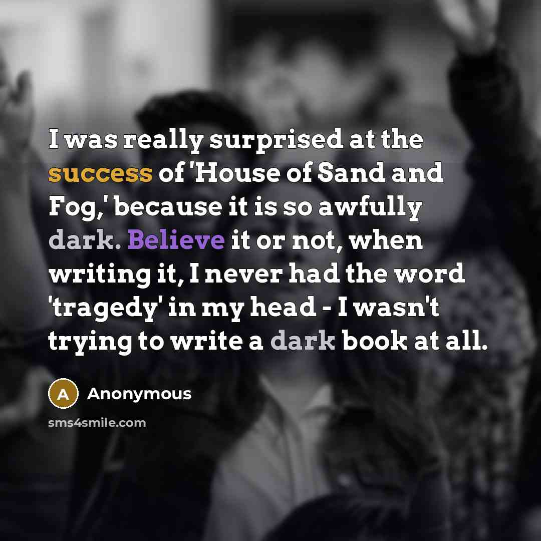 “I was really surprised at the success of 'House of Sand and Fog,' because it is so awfully dark. Believe it or not, when writing it, I never had the word 'tragedy' in my head - I wasn't trying to write a dark book at all.” quote by Anonymous