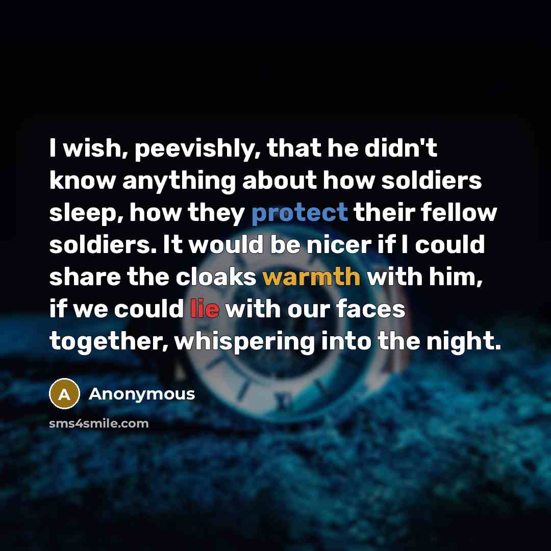 “I wish, peevishly, that he didn't know anything about how soldiers sleep, how they protect their fellow soldiers. It would be nicer if I could share the cloaks warmth with him, if we could lie with our faces together, whispering into the night.” quote by Anonymous
