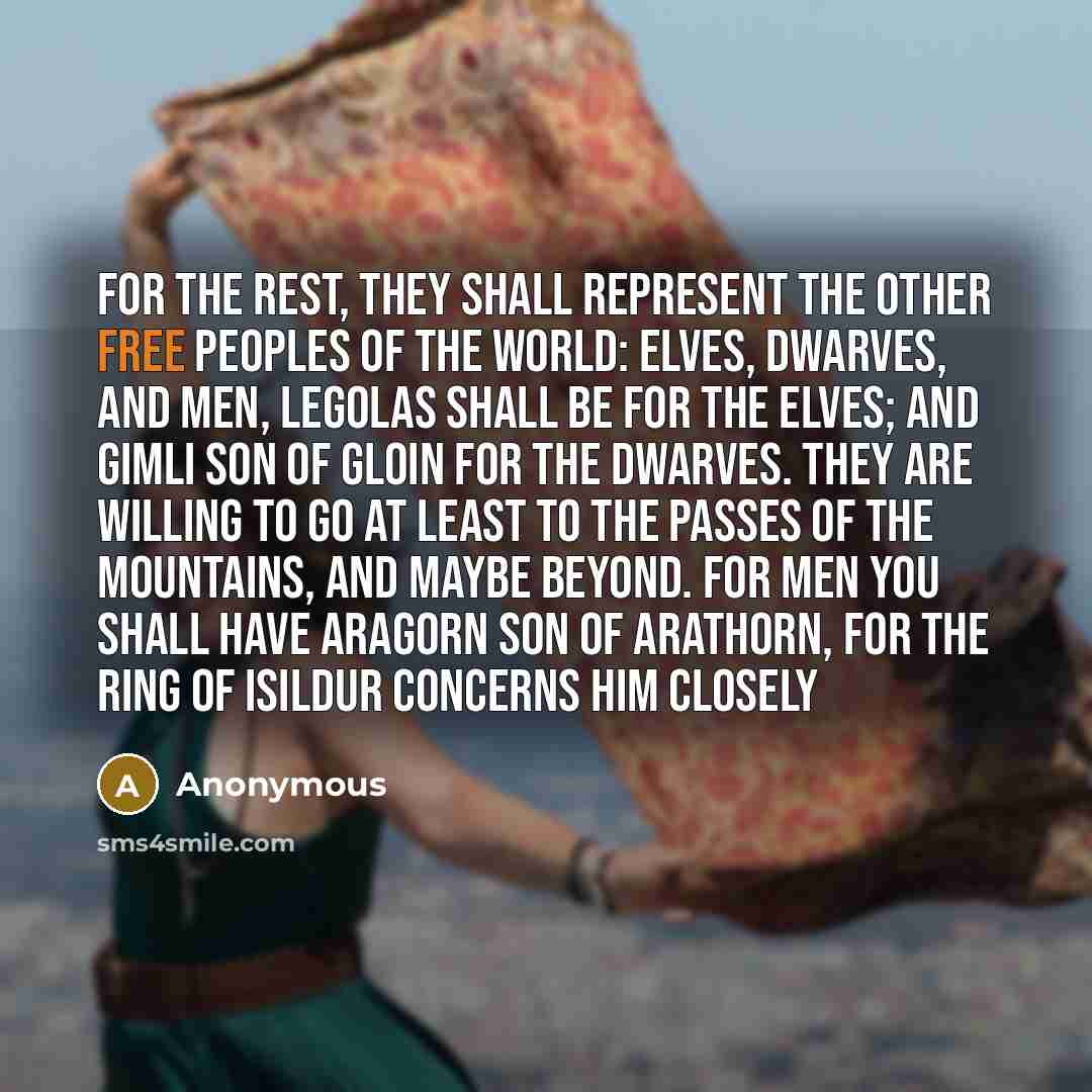 “For the rest, they shall represent the other Free Peoples of the World: Elves, Dwarves, and Men, Legolas shall be for the Elves; and Gimli son of Gloin for the Dwarves. They are willing to go at least to the passes of the Mountains, and maybe beyond. For Men you shall have Aragorn son of Arathorn…” quote by Anonymous