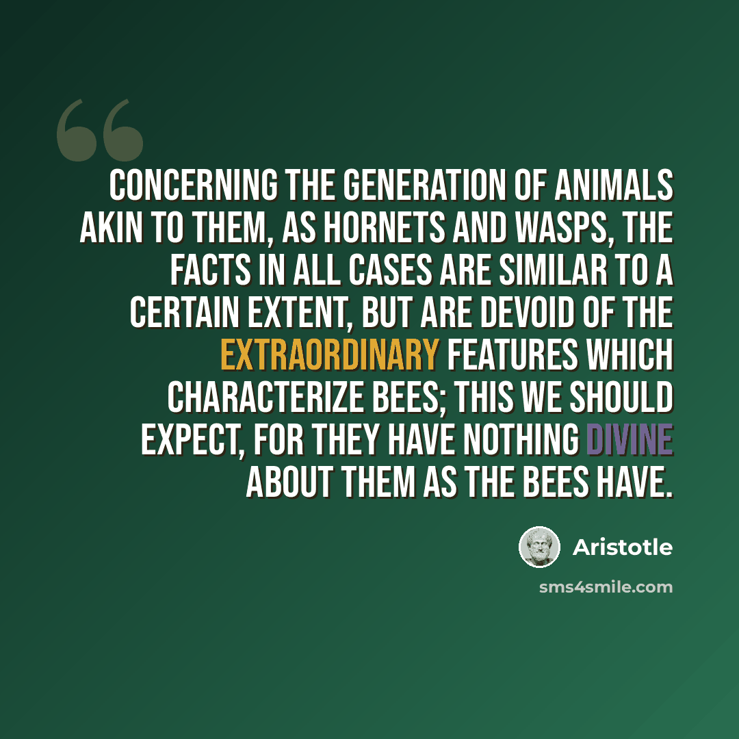 “Concerning the generation of animals akin to them, as hornets and wasps, the facts in all cases are similar to a certain extent, but are devoid of the extraordinary features which characterize bees; this we should expect, for they have nothing divine about them as the bees have.” quote by Aristotle