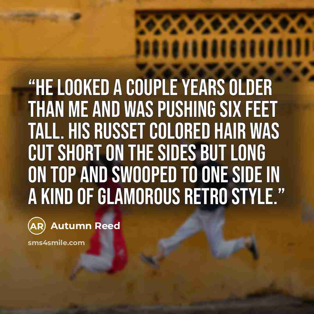 “He looked a couple years older than me and was pushing six feet tall. His russet colored hair was cut short on the sides but long on top and swooped to one side in a kind of glamorous retro style.” quote by Autumn Reed