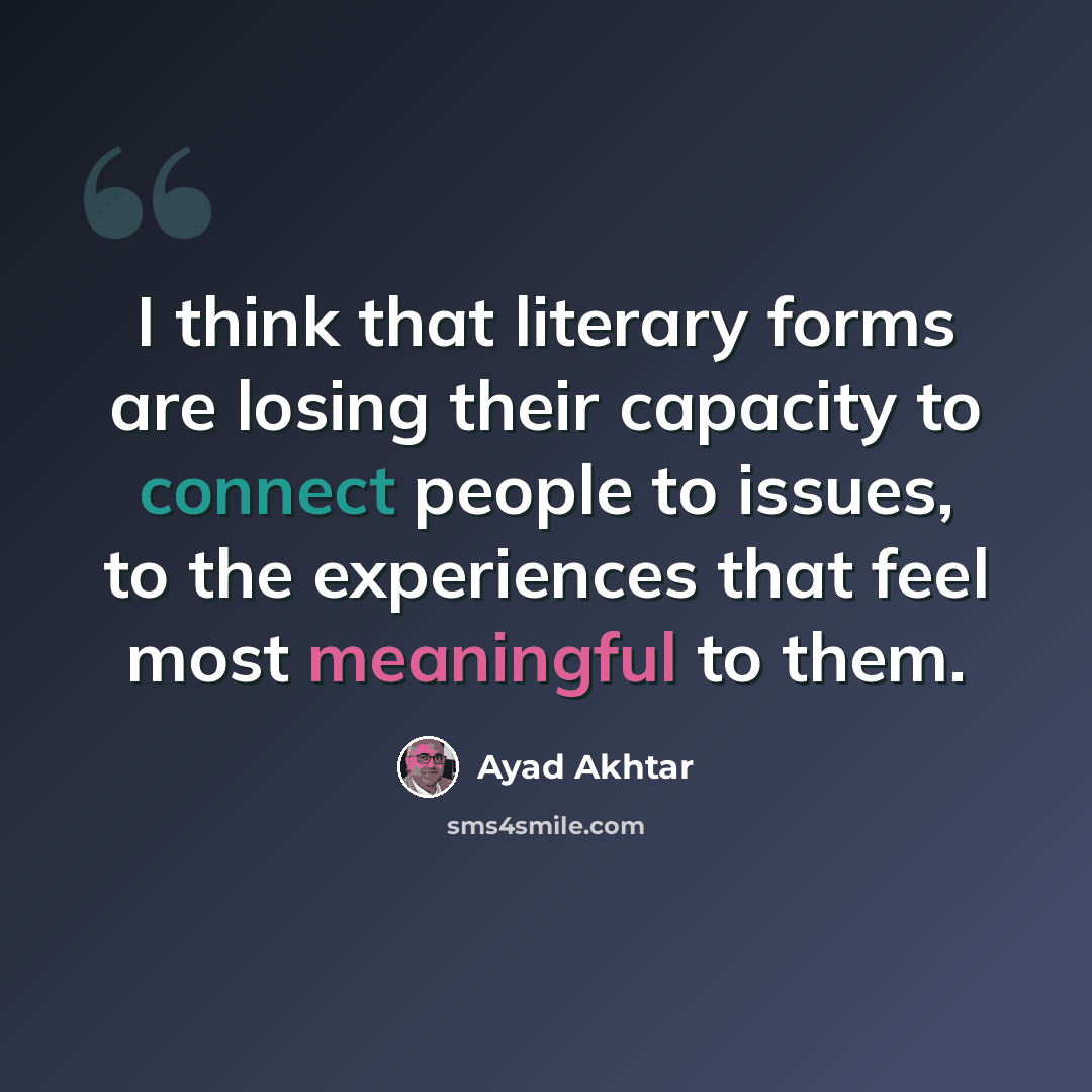 “I think that literary forms are losing their capacity to connect people to issues, to the experiences that feel most meaningful to them.” quote by Ayad Akhtar