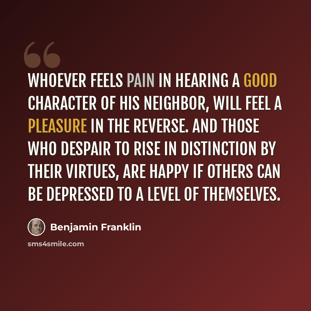 “Whoever feels pain in hearing a good character of his neighbor, will feel a pleasure in the reverse. And those who despair to rise in distinction by their virtues, are happy if others can be depressed to a level of themselves.” quote by Benjamin Franklin