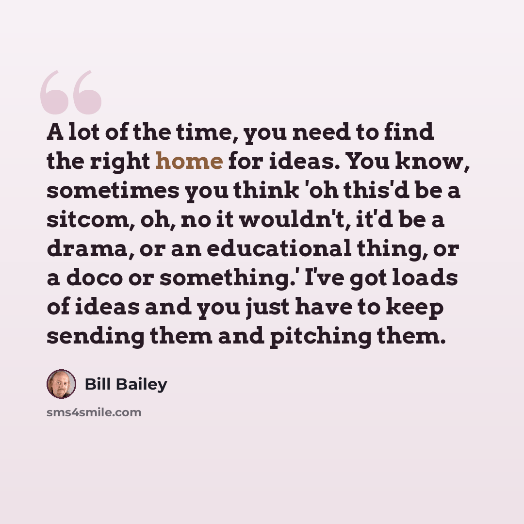 “A lot of the time, you need to find the right home for ideas. You know, sometimes you think 'oh this'd be a sitcom, oh, no it wouldn't, it'd be a drama, or an educational thing, or a doco or something.' I've got loads of ideas and you just have to keep sending them and pitching them.” quote by Bill Bailey