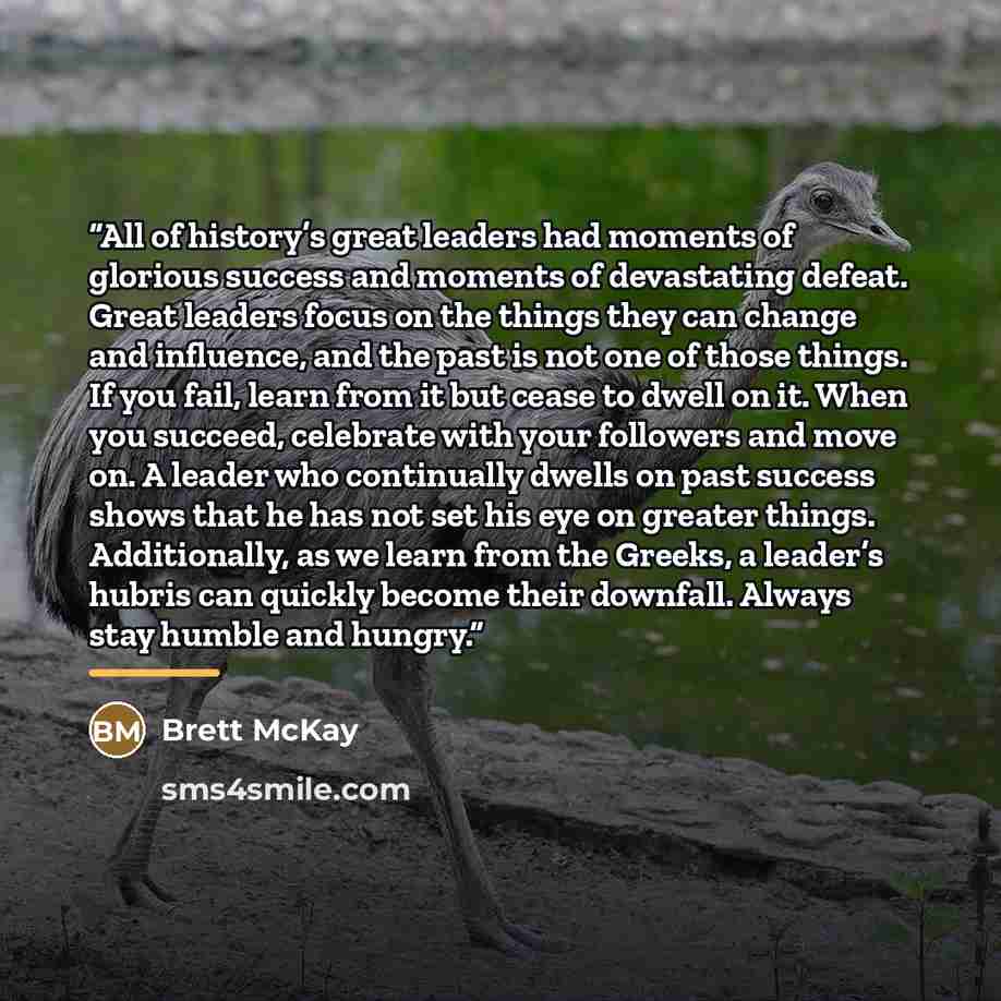 “All of history’s great leaders had moments of glorious success and moments of devastating defeat. Great leaders focus on the things they can change and influence, and the past is not one of those things. If you fail, learn from it but cease to dwell on it. When you succeed, celebrate with your…” quote by Brett McKay
