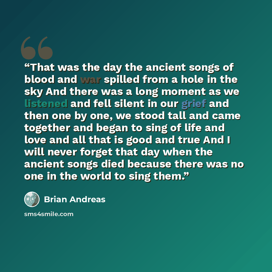 “That was the day the ancient songs of blood and war spilled from a hole in the sky And there was a long moment as we listened and fell silent in our grief and then one by one, we stood tall and came together and began to sing of life and love and all that is good and true And I will never forget…” quote by Brian Andreas