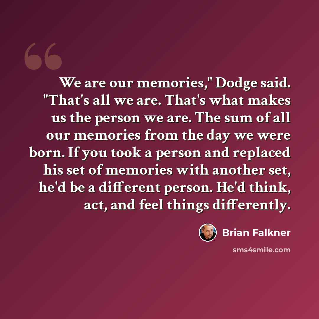 “We are our memories," Dodge said. "That's all we are. That's what makes us the person we are. The sum of all our memories from the day we were born. If you took a person and replaced his set of memories with another set, he'd be a different person. He'd think, act, and feel things differently.” quote by Brian Falkner