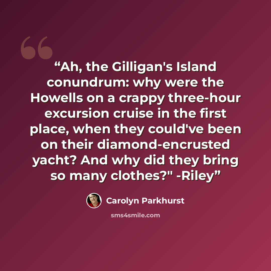 “Ah, the Gilligan's Island conundrum: why were the Howells on a crappy three-hour excursion cruise in the first place, when they could've been on their diamond-encrusted yacht? And why did they bring so many clothes?" -Riley” quote by Carolyn Parkhurst