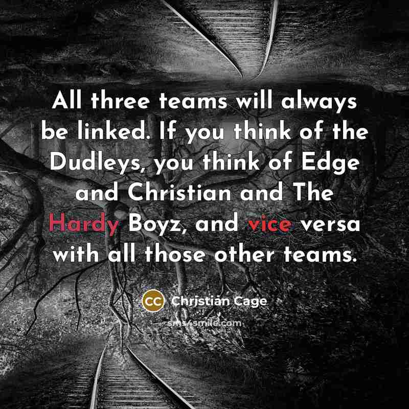 “All three teams will always be linked. If you think of the Dudleys, you think of Edge and Christian and The Hardy Boyz, and vice versa with all those other teams.” quote by Christian Cage