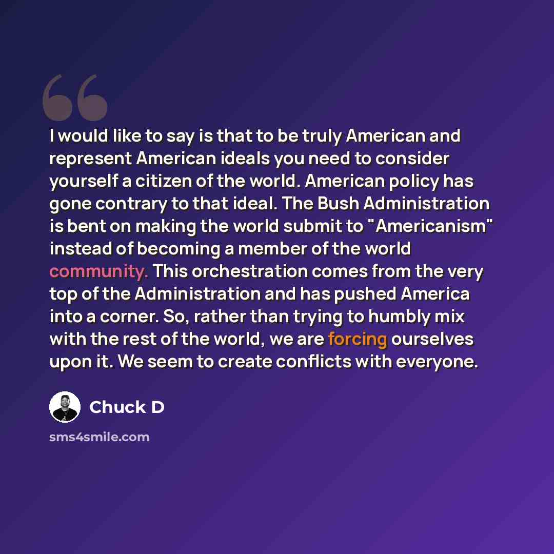 “I would like to say is that to be truly American and represent American ideals you need to consider yourself a citizen of the world. American policy has gone contrary to that ideal. The Bush Administration is bent on making the world submit to "Americanism" instead of becoming a member of the…” quote by Chuck D