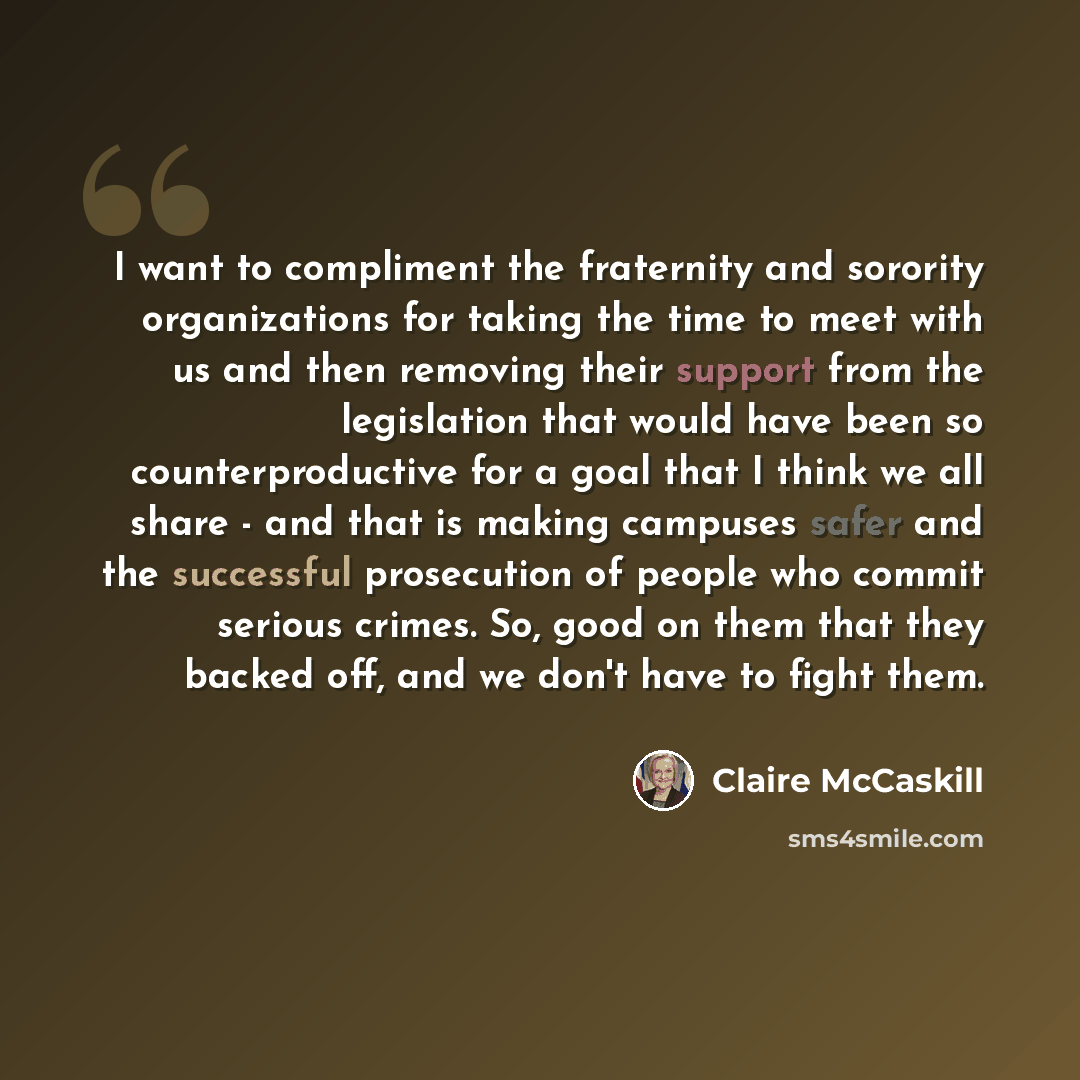 “I want to compliment the fraternity and sorority organizations for taking the time to meet with us and then removing their support from the legislation that would have been so counterproductive for a goal that I think we all share - and that is making campuses safer and the successful prosecution…” quote by Claire McCaskill