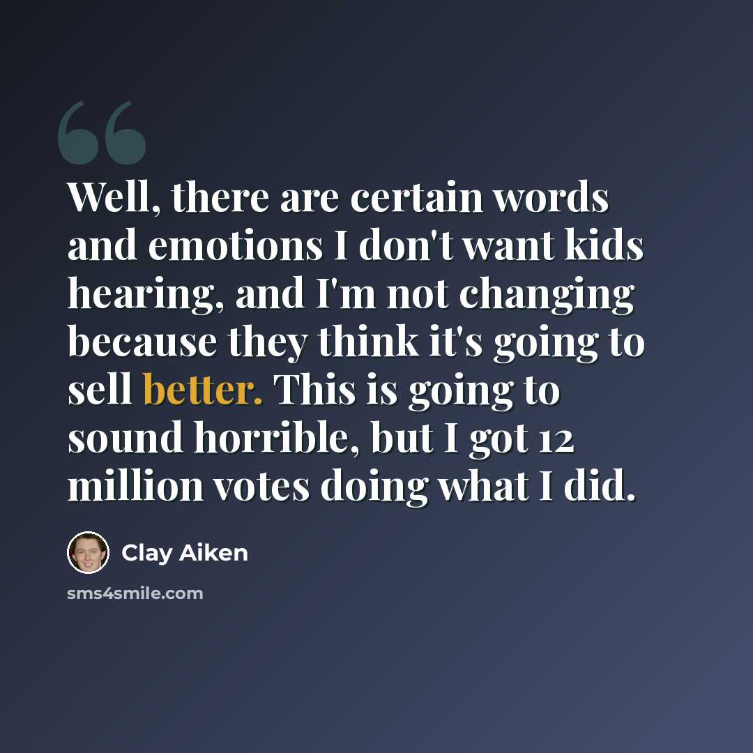“Well, there are certain words and emotions I don't want kids hearing, and I'm not changing because they think it's going to sell better. This is going to sound horrible, but I got 12 million votes doing what I did.” quote by Clay Aiken
