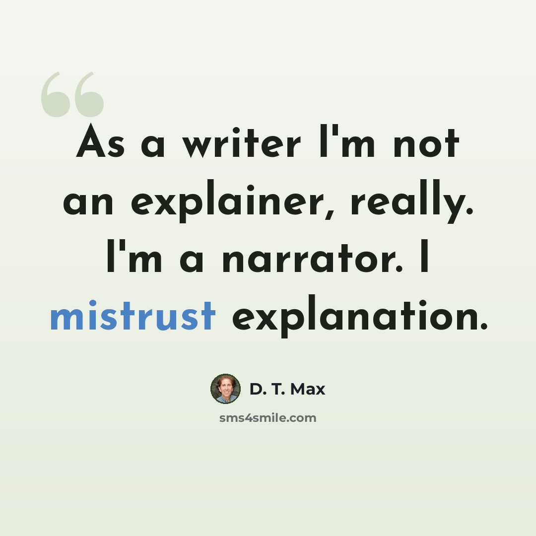 “As a writer I'm not an explainer, really. I'm a narrator. I mistrust explanation.” quote by D. T. Max