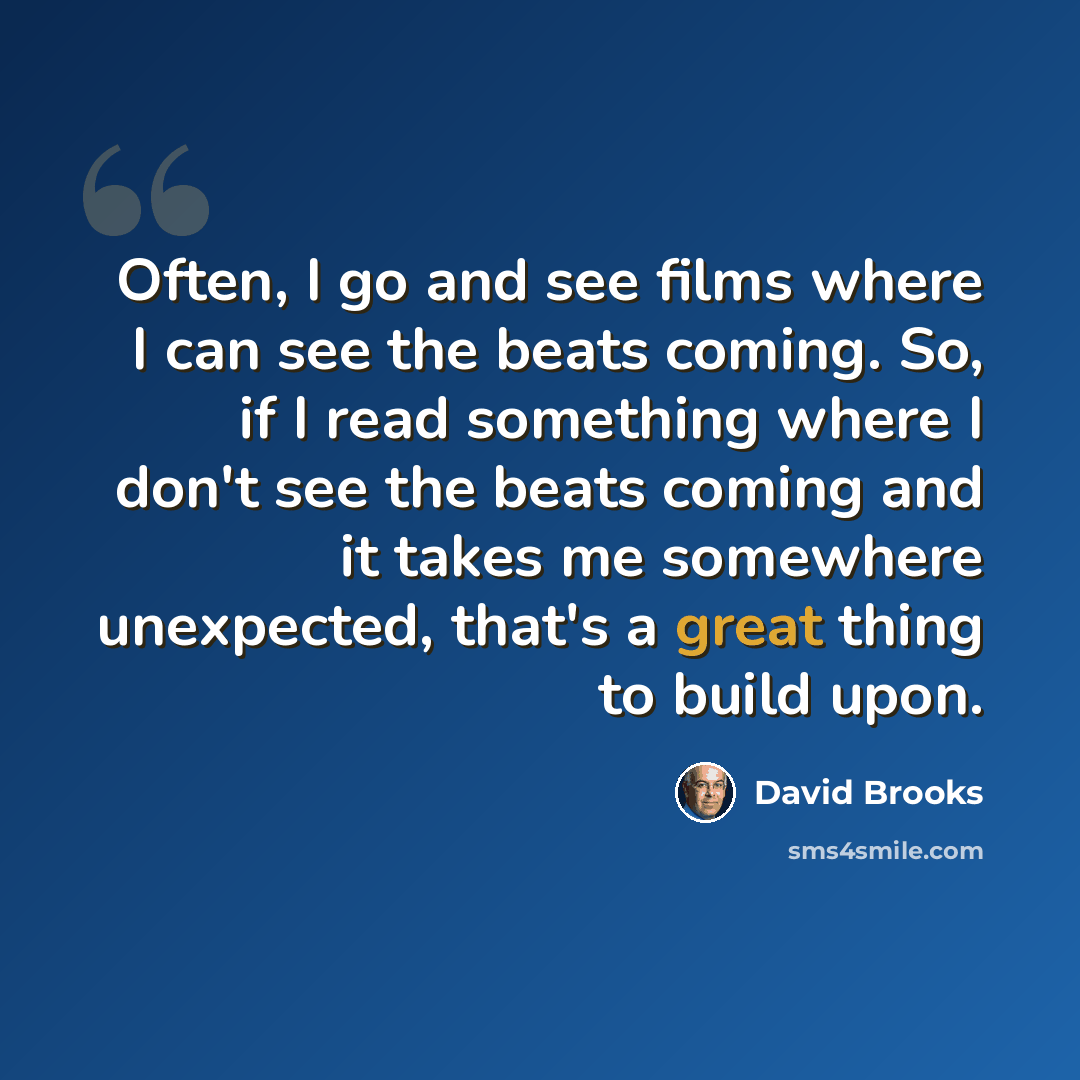 “Often, I go and see films where I can see the beats coming. So, if I read something where I don't see the beats coming and it takes me somewhere unexpected, that's a great thing to build upon.” quote by David Brooks