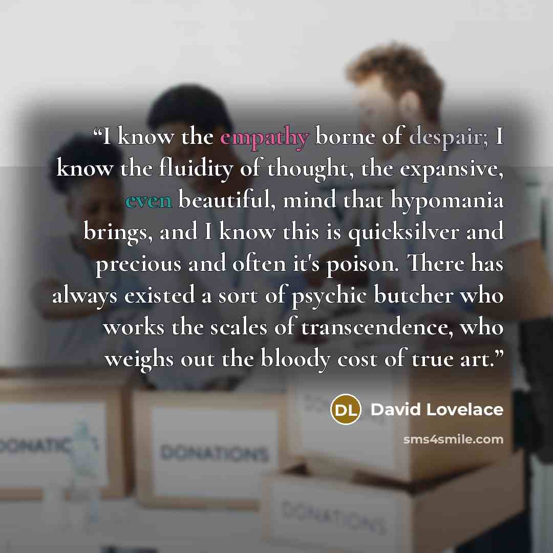“I know the empathy borne of despair; I know the fluidity of thought, the expansive, even beautiful, mind that hypomania brings, and I know this is quicksilver and precious and often it's poison. There has always existed a sort of psychic butcher who works the scales of transcendence, who weighs…” quote by David Lovelace