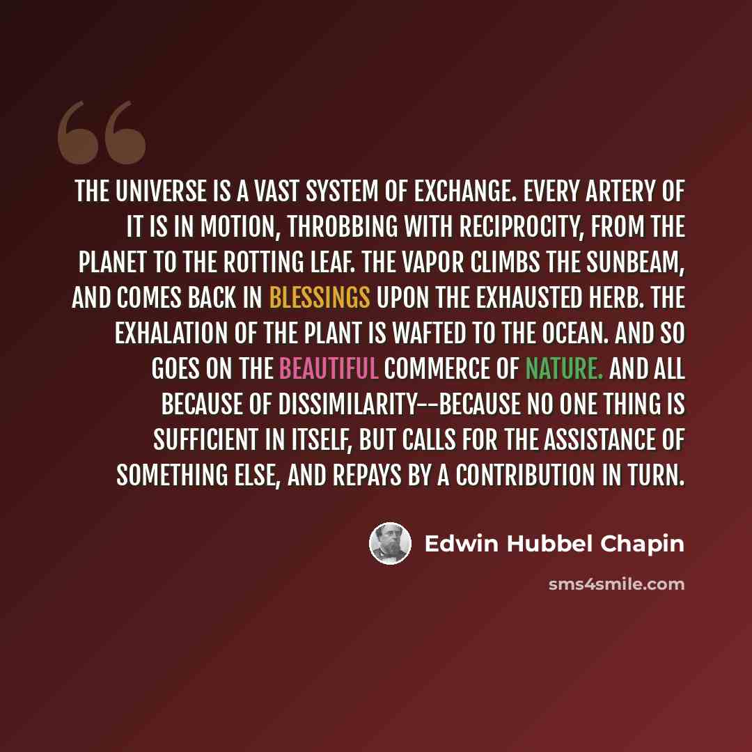 “The universe is a vast system of exchange. Every artery of it is in motion, throbbing with reciprocity, from the planet to the rotting leaf. The vapor climbs the sunbeam, and comes back in blessings upon the exhausted herb. The exhalation of the plant is wafted to the ocean. And so goes on the…” quote by Edwin Hubbel Chapin