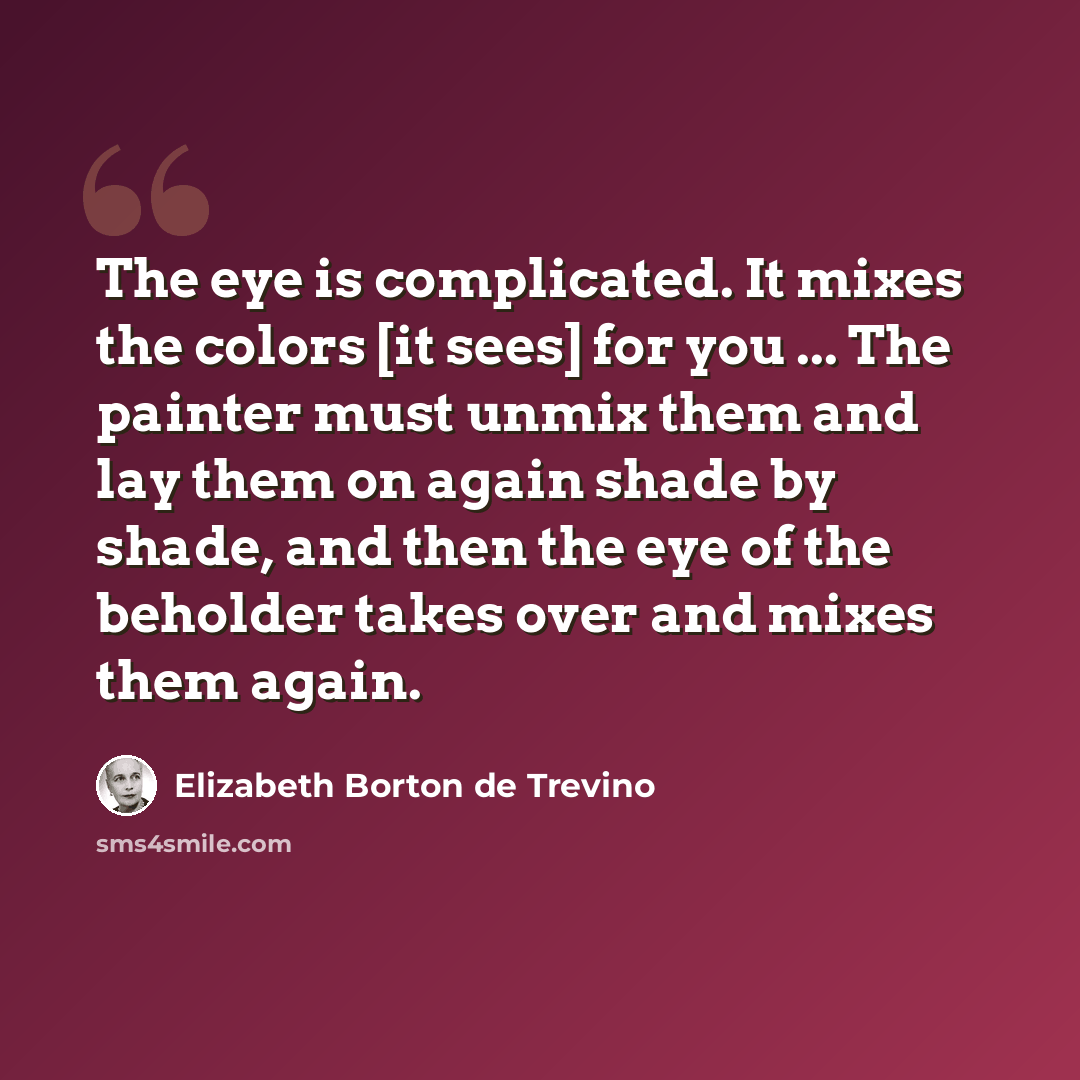 “The eye is complicated. It mixes the colors [it sees] for you ... The painter must unmix them and lay them on again shade by shade, and then the eye of the beholder takes over and mixes them again.” quote by Elizabeth Borton de Trevino