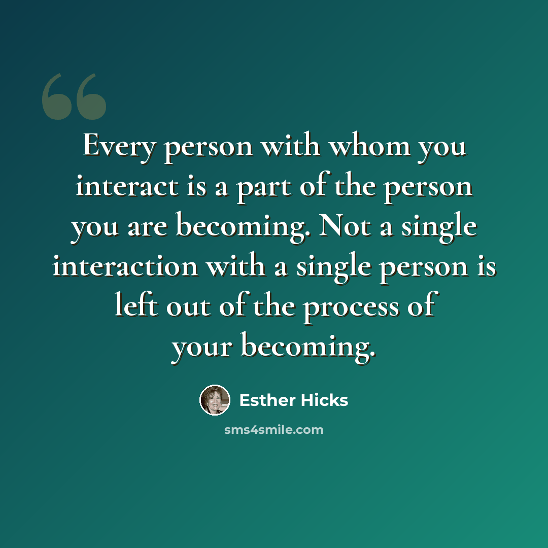 “Every person with whom you interact is a part of the person you are becoming. Not a single interaction with a single person is left out of the process of your becoming.” quote by Esther Hicks