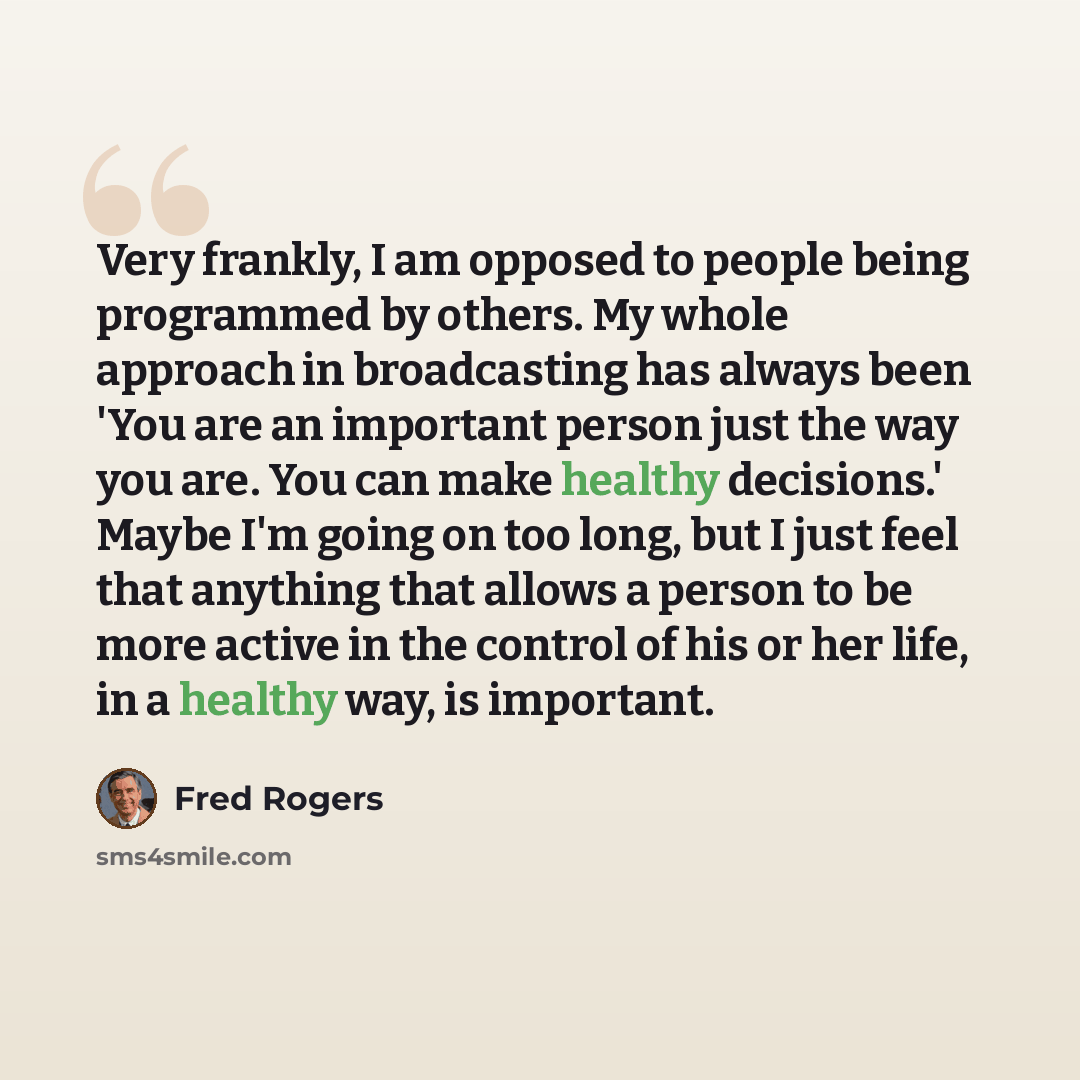 “Very frankly, I am opposed to people being programmed by others. My whole approach in broadcasting has always been 'You are an important person just the way you are. You can make healthy decisions.' Maybe I'm going on too long, but I just feel that anything that allows a person to be more active…” quote by Fred Rogers