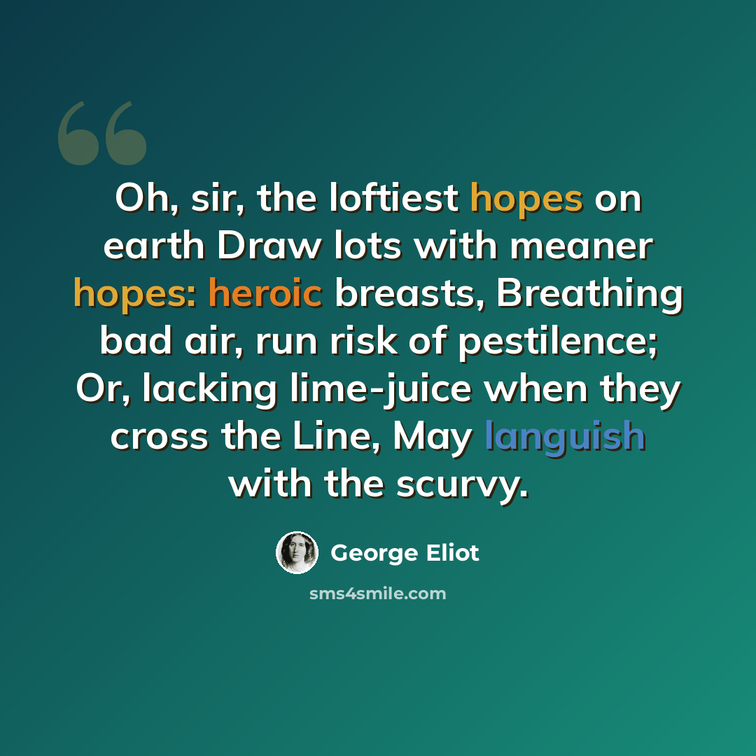 “Oh, sir, the loftiest hopes on earth Draw lots with meaner hopes: heroic breasts, Breathing bad air, run risk of pestilence; Or, lacking lime-juice when they cross the Line, May languish with the scurvy.” quote by George Eliot