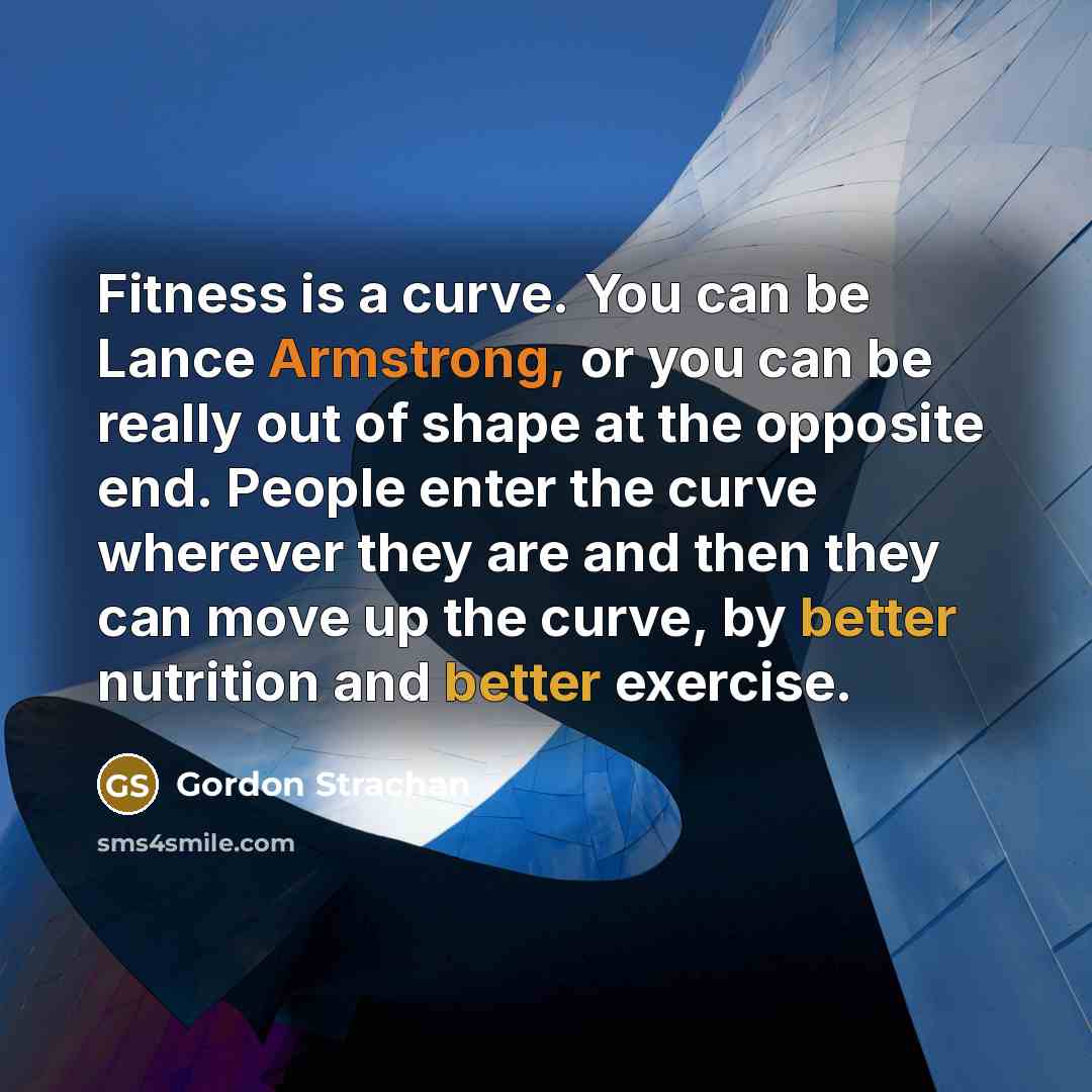 “Fitness is a curve. You can be Lance Armstrong, or you can be really out of shape at the opposite end. People enter the curve wherever they are and then they can move up the curve, by better nutrition and better exercise.” quote by Gordon Strachan