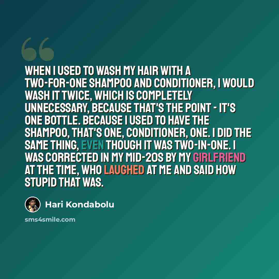 “When I used to wash my hair with a two-for-one shampoo and conditioner, I would wash it twice, which is completely unnecessary, because that's the point - it's one bottle. Because I used to have the shampoo, that's one, conditioner, one. I did the same thing, even though it was two-in-one. I was…” quote by Hari Kondabolu