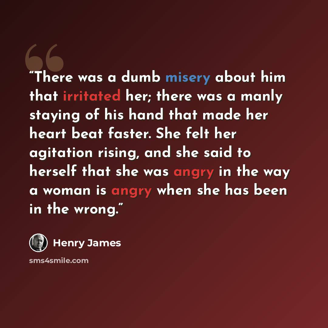 “There was a dumb misery about him that irritated her; there was a manly staying of his hand that made her heart beat faster. She felt her agitation rising, and she said to herself that she was angry in the way a woman is angry when she has been in the wrong.” quote by Henry James