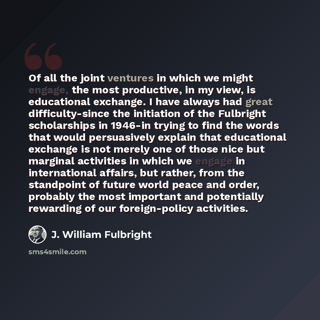 “Of all the joint ventures in which we might engage, the most productive, in my view, is educational exchange. I have always had great difficulty-since the initiation of the Fulbright scholarships in 1946-in trying to find the words that would persuasively explain that educational exchange is not…” quote by J. William Fulbright