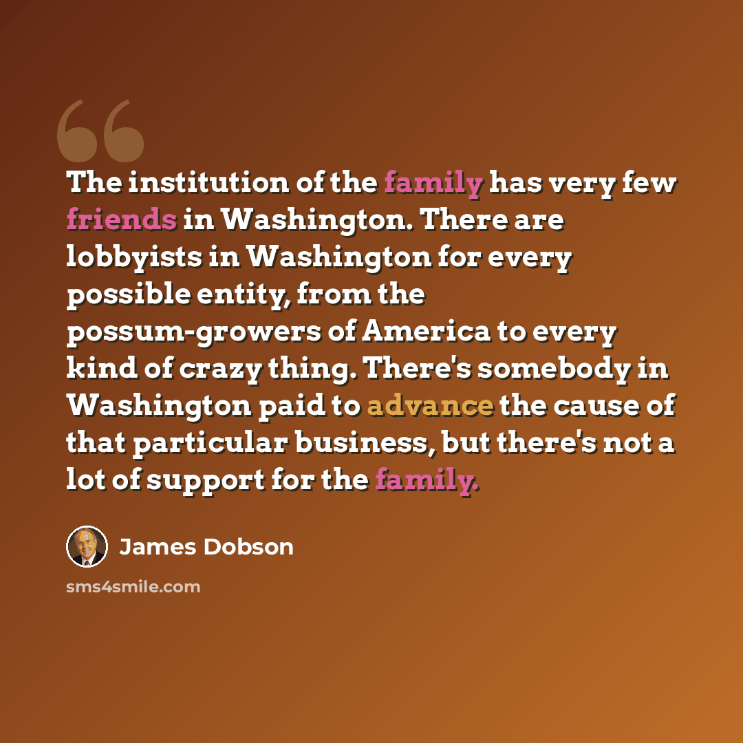 “The institution of the family has very few friends in Washington. There are lobbyists in Washington for every possible entity, from the possum-growers of America to every kind of crazy thing. There's somebody in Washington paid to advance the cause of that particular business, but there's not a…” quote by James Dobson