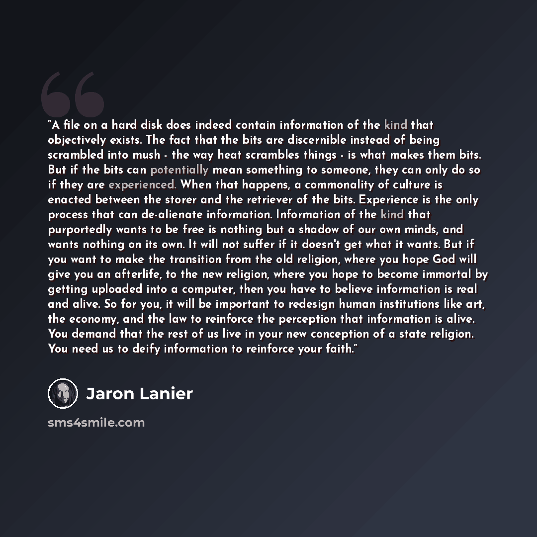 “A file on a hard disk does indeed contain information of the kind that objectively exists. The fact that the bits are discernible instead of being scrambled into mush - the way heat scrambles things - is what makes them bits. But if the bits can potentially mean something to someone, they can only…” quote by Jaron Lanier