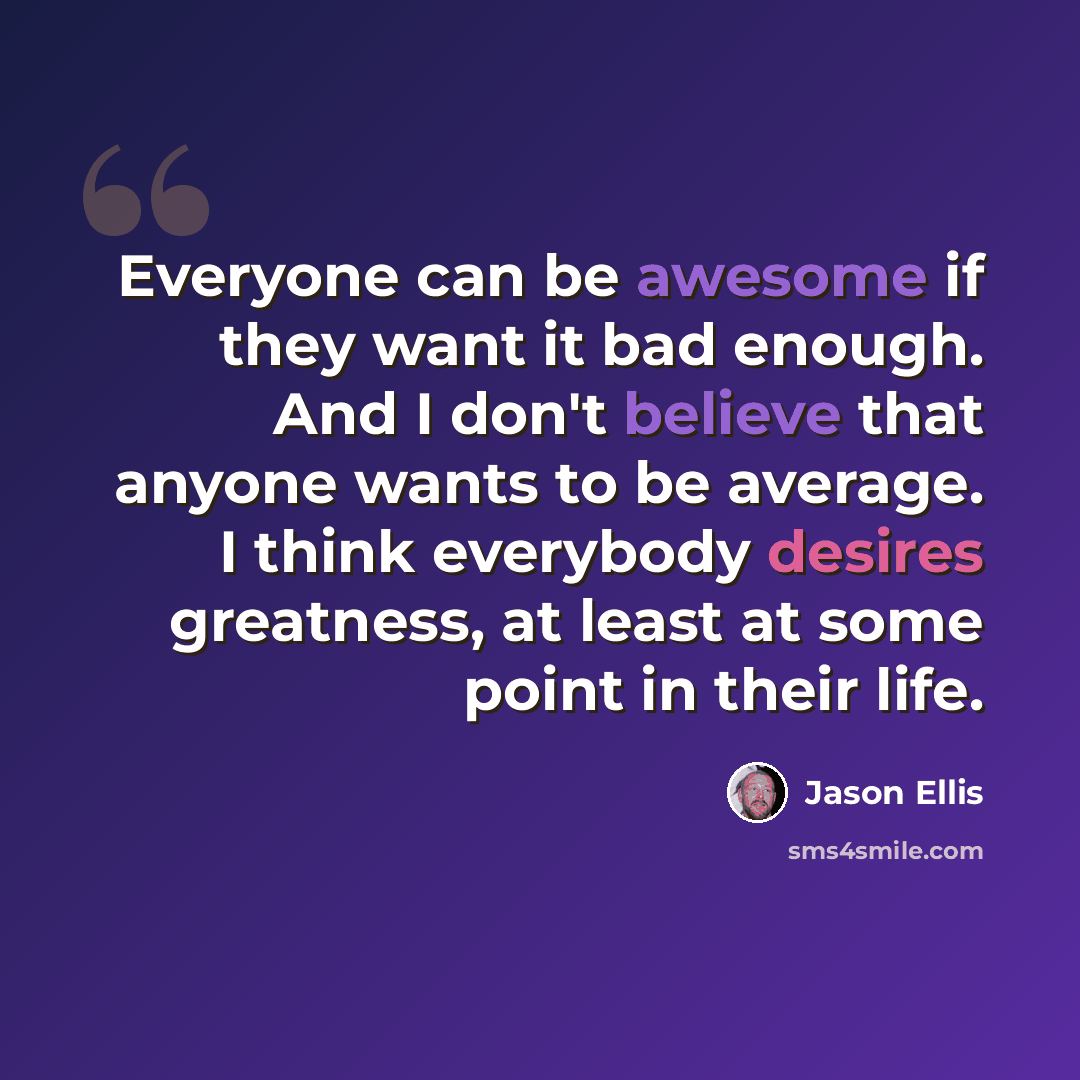 “Everyone can be awesome if they want it bad enough. And I don't believe that anyone wants to be average. I think everybody desires greatness, at least at some point in their life.” quote by Jason Ellis