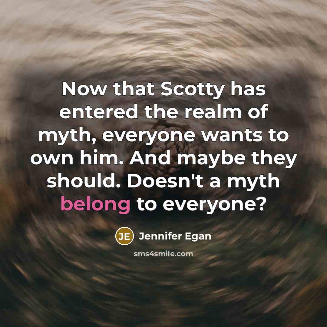 “Now that Scotty has entered the realm of myth, everyone wants to own him. And maybe they should. Doesn't a myth belong to everyone?” quote by Jennifer Egan