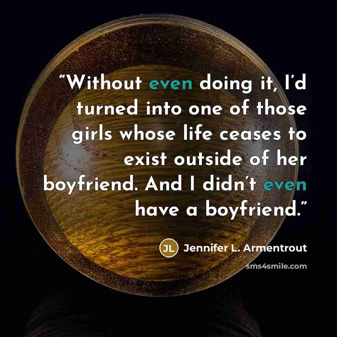 “Without even doing it, I’d turned into one of those girls whose life ceases to exist outside of her boyfriend. And I didn’t even have a boyfriend.” quote by Jennifer L. Armentrout