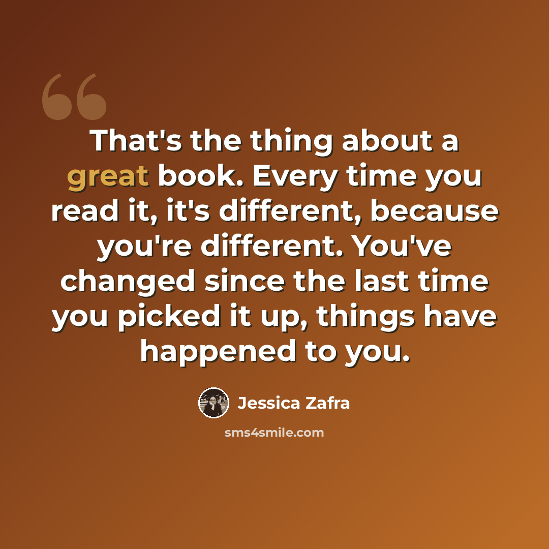“That's the thing about a great book. Every time you read it, it's different, because you're different. You've changed since the last time you picked it up, things have happened to you.” quote by Jessica Zafra