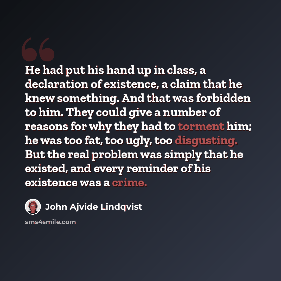 “He had put his hand up in class, a declaration of existence, a claim that he knew something. And that was forbidden to him. They could give a number of reasons for why they had to torment him; he was too fat, too ugly, too disgusting. But the real problem was simply that he existed, and every…” quote by John Ajvide Lindqvist