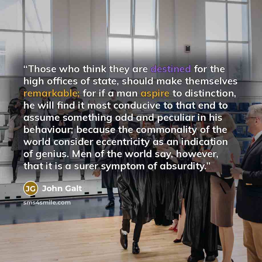 “Those who think they are destined for the high offices of state, should make themselves remarkable; for if a man aspire to distinction, he will find it most conducive to that end to assume something odd and peculiar in his behaviour; because the commonality of the world consider eccentricity as an…” quote by John Galt