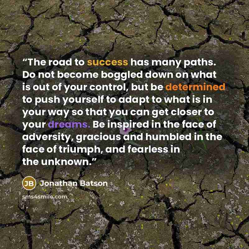 “The road to success has many paths. Do not become boggled down on what is out of your control, but be determined to push yourself to adapt to what is in your way so that you can get closer to your dreams. Be inspired in the face of adversity, gracious and humbled in the face of triumph, and…” quote by Jonathan Batson