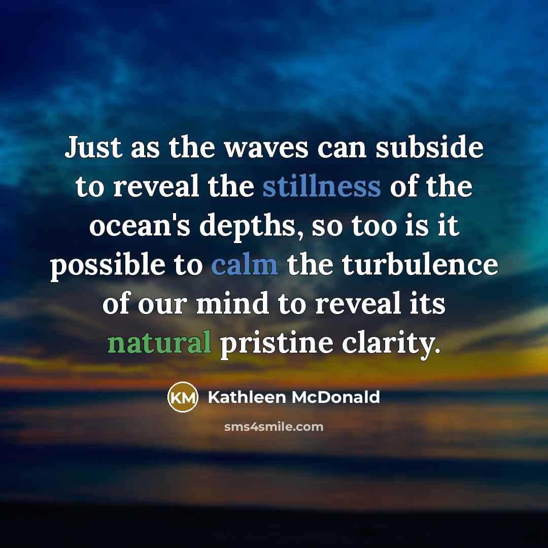 “Just as the waves can subside to reveal the stillness of the ocean's depths, so too is it possible to calm the turbulence of our mind to reveal its natural pristine clarity.” quote by Kathleen McDonald