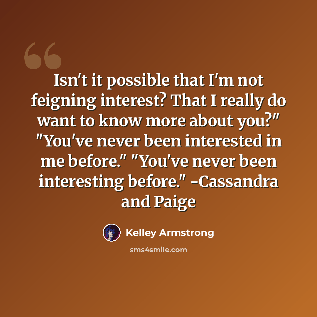 “Isn't it possible that I'm not feigning interest? That I really do want to know more about you?" "You've never been interested in me before." "You've never been interesting before." -Cassandra and Paige” quote by Kelley Armstrong