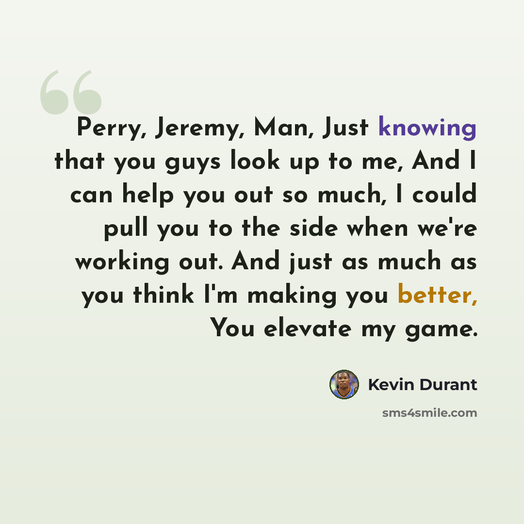 “Perry, Jeremy, Man, Just knowing that you guys look up to me, And I can help you out so much, I could pull you to the side when we're working out. And just as much as you think I'm making you better, You elevate my game.” quote by Kevin Durant