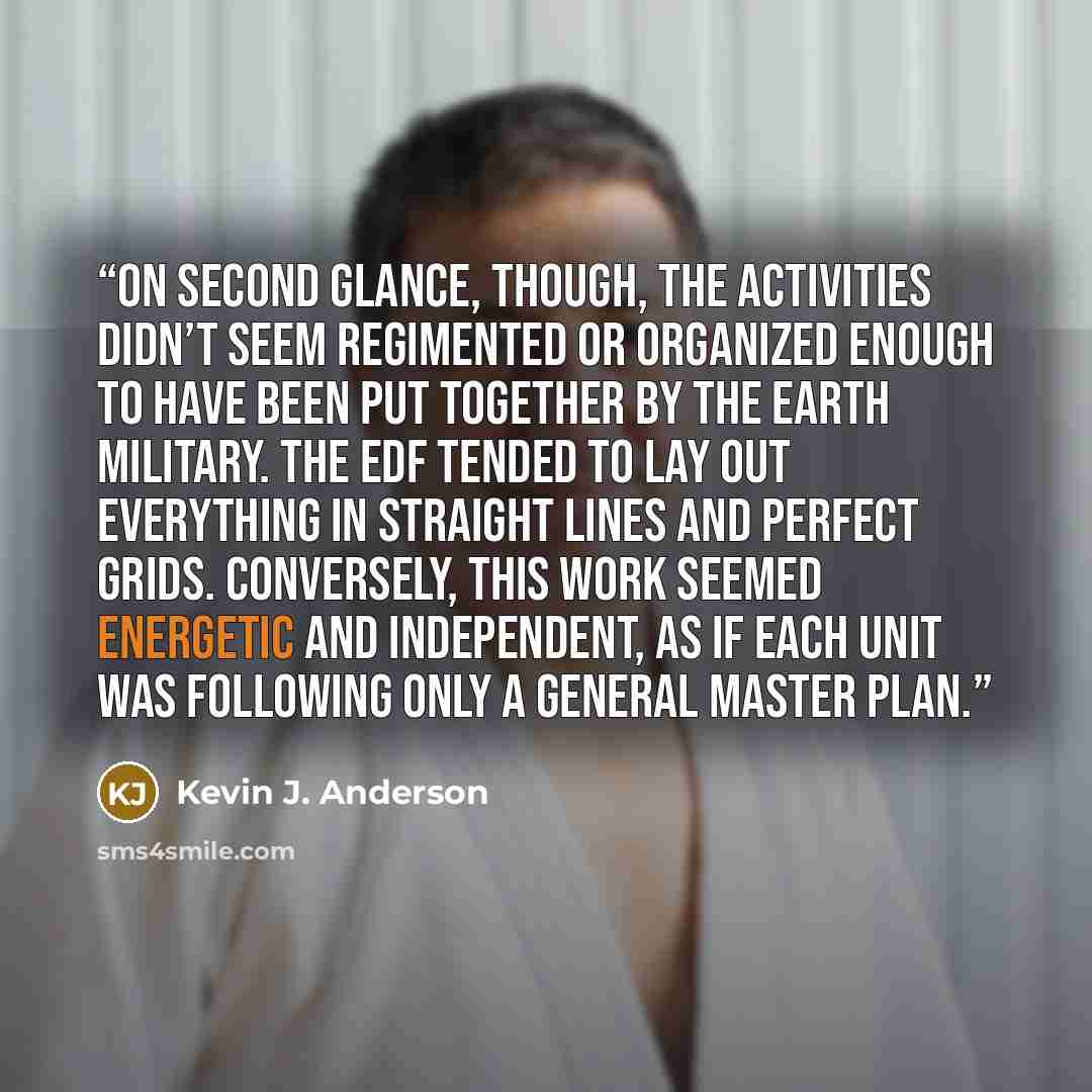 “On second glance, though, the activities didn’t seem regimented or organized enough to have been put together by the Earth military. The EDF tended to lay out everything in straight lines and perfect grids. Conversely, this work seemed energetic and independent, as if each unit was following only…” quote by Kevin J. Anderson