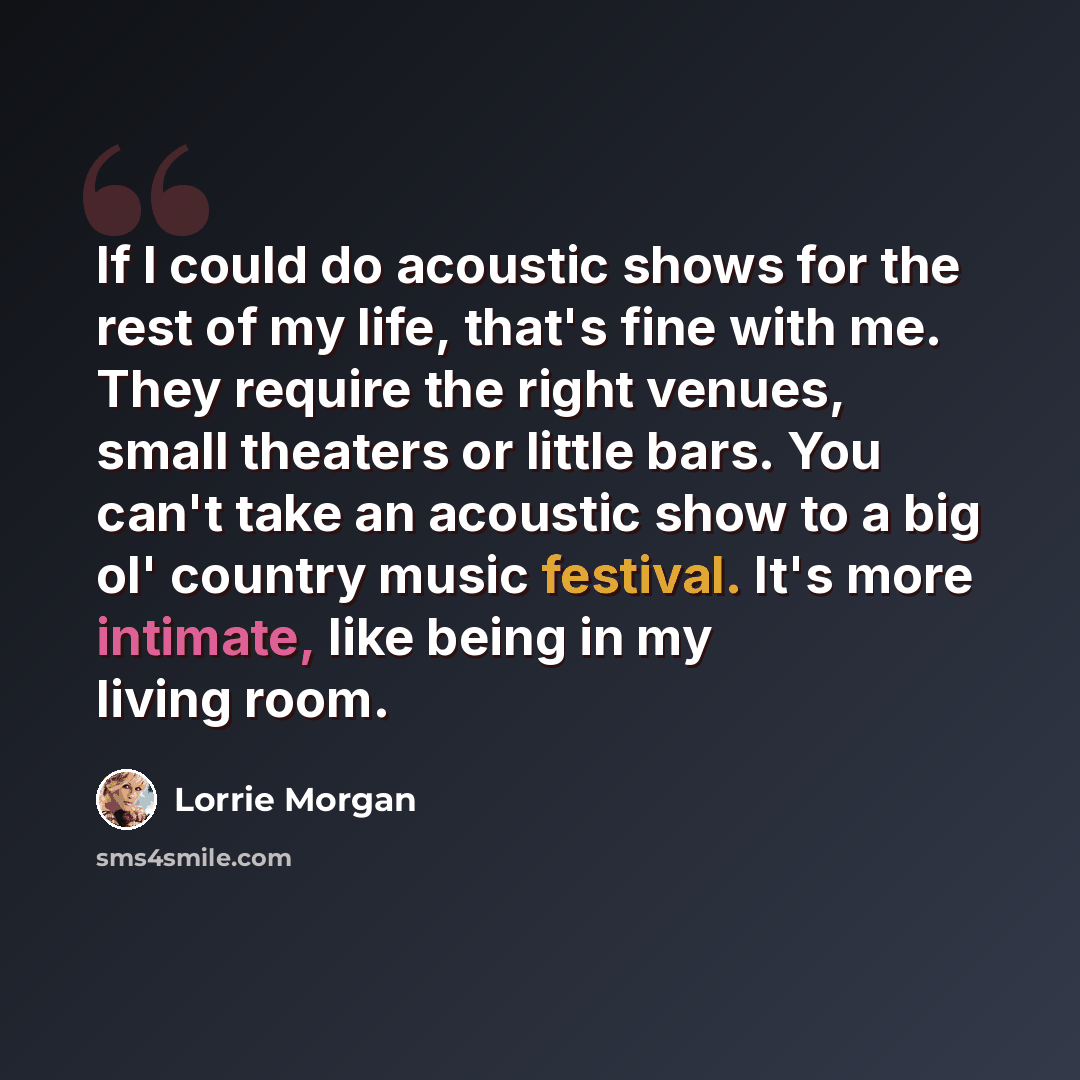“If I could do acoustic shows for the rest of my life, that's fine with me. They require the right venues, small theaters or little bars. You can't take an acoustic show to a big ol' country music festival. It's more intimate, like being in my living room.” quote by Lorrie Morgan