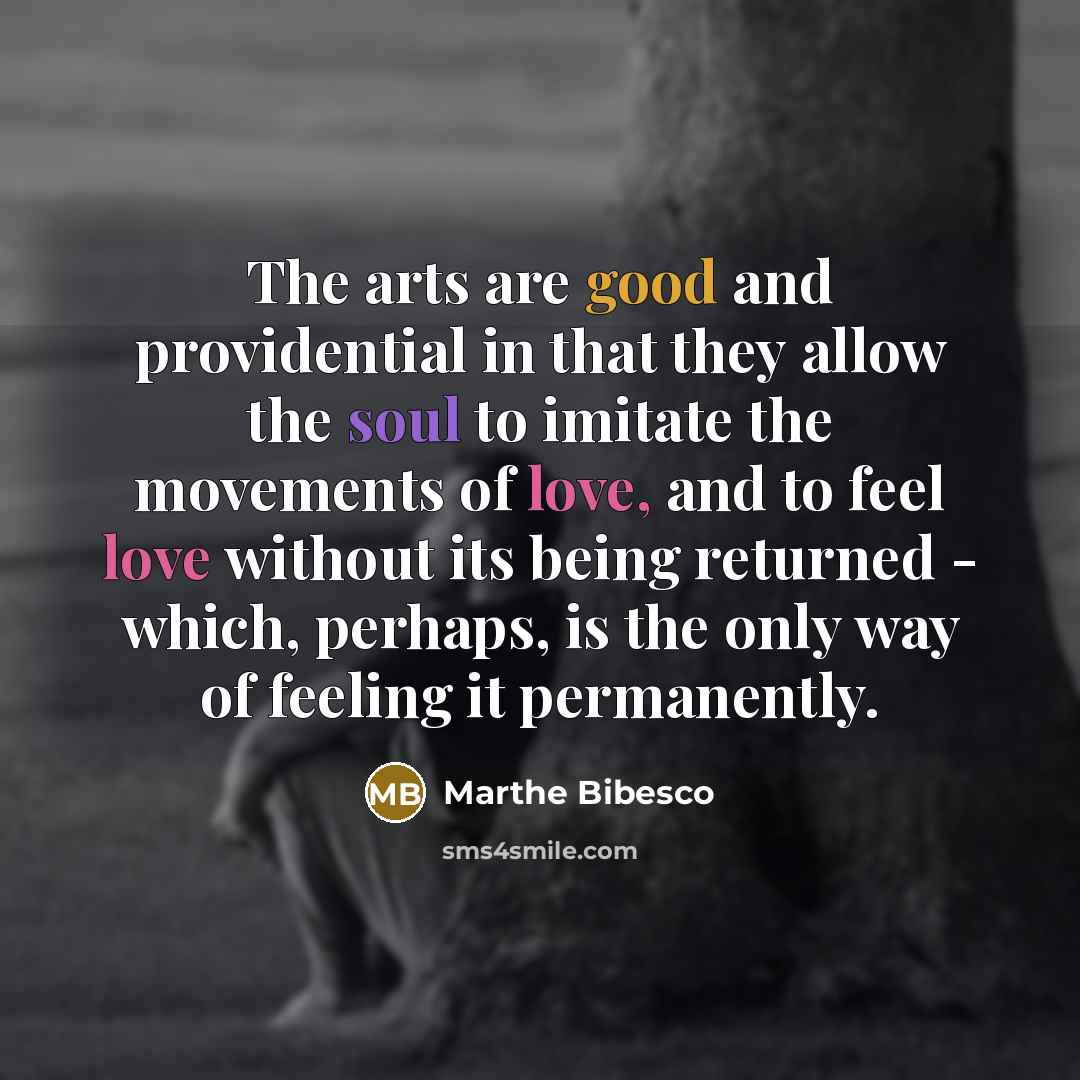 “The arts are good and providential in that they allow the soul to imitate the movements of love, and to feel love without its being returned - which, perhaps, is the only way of feeling it permanently.” quote by Marthe Bibesco